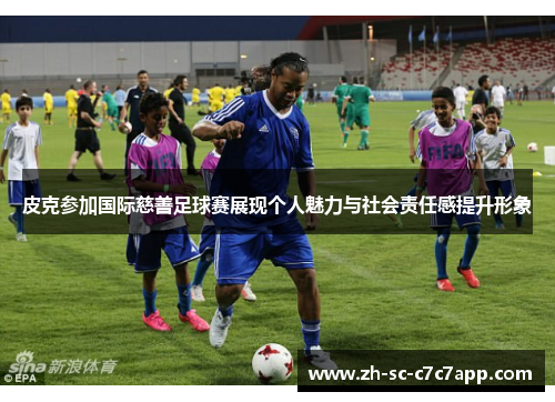 皮克参加国际慈善足球赛展现个人魅力与社会责任感提升形象 皮克参加国际慈善足球赛展现个人魅力与社会责任感提升形象