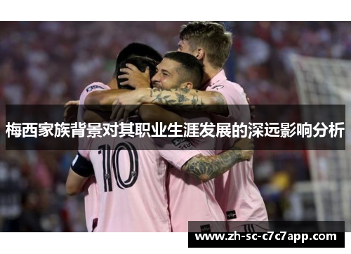 梅西家族背景对其职业生涯发展的深远影响分析 梅西家族背景对其职业生涯发展的深远影响分析