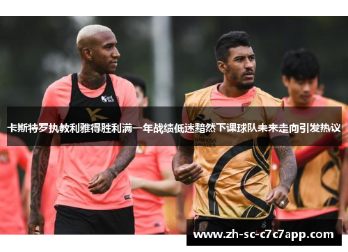 卡斯特罗执教利雅得胜利满一年战绩低迷黯然下课球队未来走向引发热议 卡斯特罗执教利雅得胜利满一年战绩低迷黯然下课球队未来走向引发热议